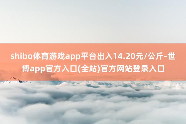 shibo体育游戏app平台出入14.20元/公斤-世博app官方入口(全站)官方网站登录入口