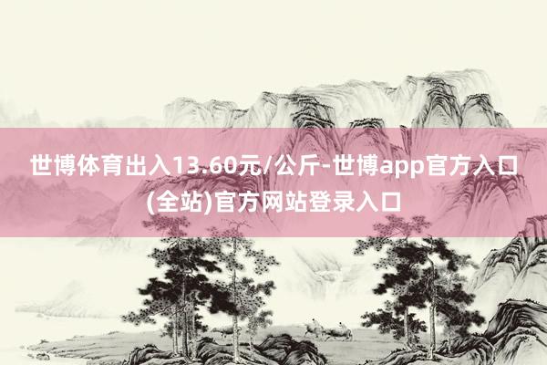 世博体育出入13.60元/公斤-世博app官方入口(全站)官方网站登录入口