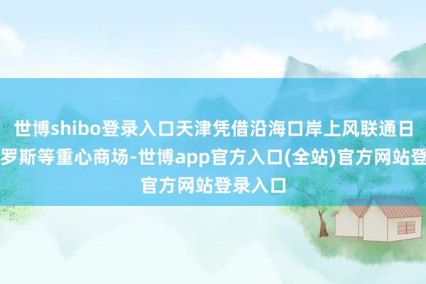 世博shibo登录入口天津凭借沿海口岸上风联通日韩、俄罗斯等重心商场-世博app官方入口(全站)官方网站登录入口