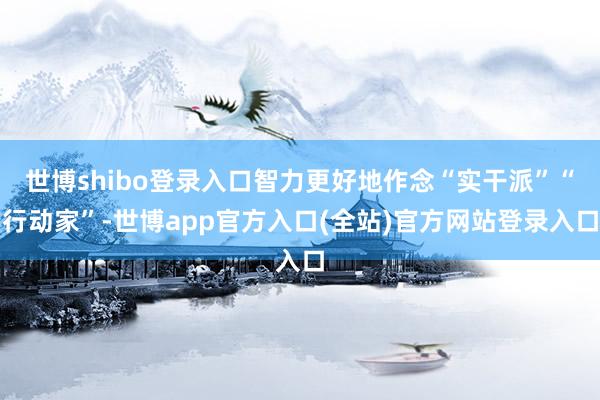 世博shibo登录入口智力更好地作念“实干派”“行动家”-世博app官方入口(全站)官方网站登录入口