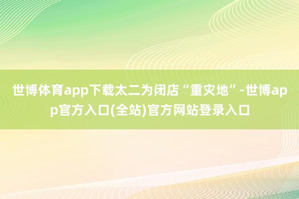 世博体育app下载太二为闭店“重灾地”-世博app官方入口(全站)官方网站登录入口