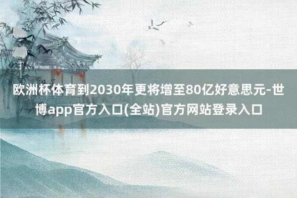 欧洲杯体育到2030年更将增至80亿好意思元-世博app官方入口(全站)官方网站登录入口