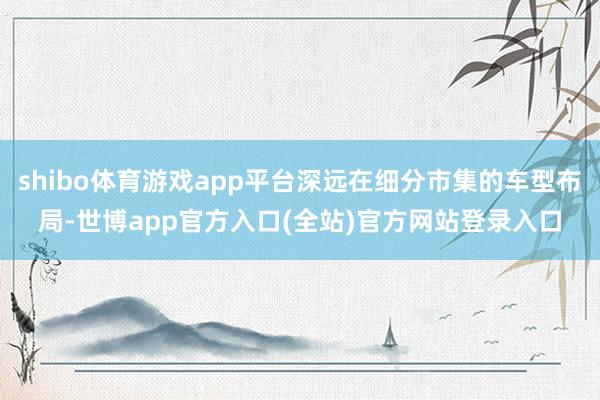shibo体育游戏app平台深远在细分市集的车型布局-世博app官方入口(全站)官方网站登录入口