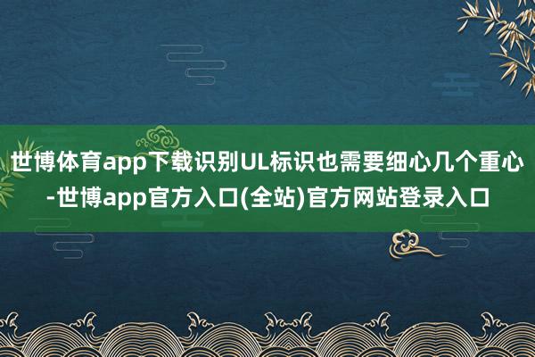 世博体育app下载识别UL标识也需要细心几个重心-世博app官方入口(全站)官方网站登录入口
