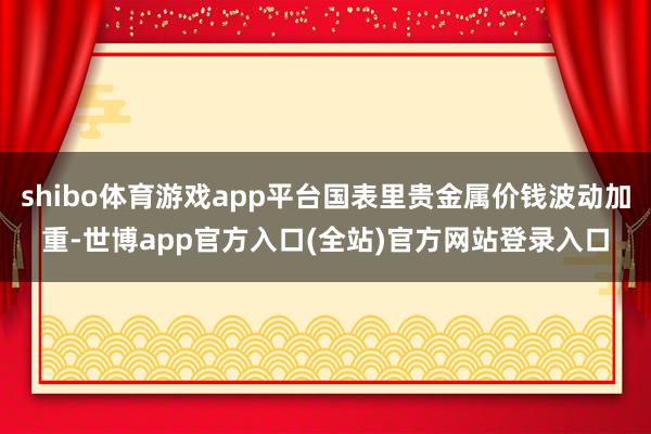 shibo体育游戏app平台国表里贵金属价钱波动加重-世博app官方入口(全站)官方网站登录入口