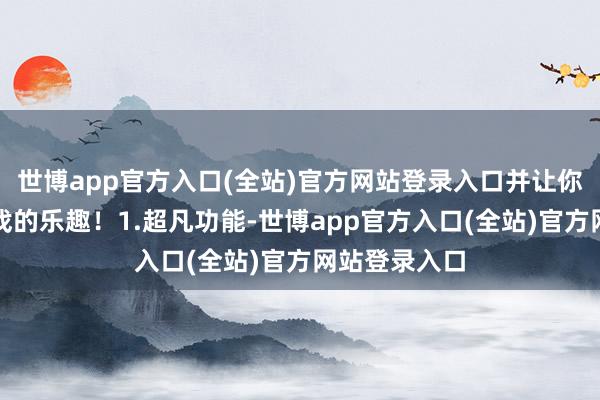 世博app官方入口(全站)官方网站登录入口并让你尽情享受游戏的乐趣!1.超凡功能-世博app官方入口(全站)官方网站登录入口