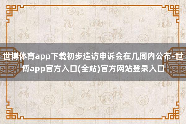 世博体育app下载初步造访申诉会在几周内公布-世博app官方入口(全站)官方网站登录入口