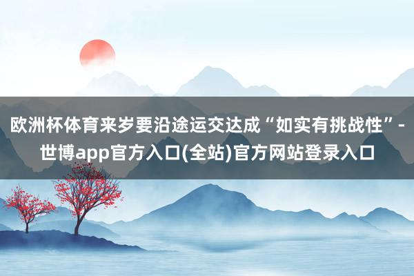 欧洲杯体育来岁要沿途运交达成“如实有挑战性”-世博app官方入口(全站)官方网站登录入口