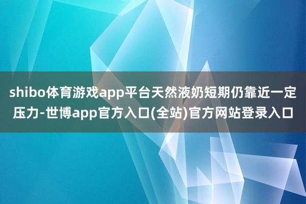 shibo体育游戏app平台天然液奶短期仍靠近一定压力-世博app官方入口(全站)官方网站登录入口