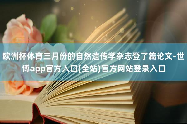 欧洲杯体育三月份的自然遗传学杂志登了篇论文-世博app官方入口(全站)官方网站登录入口
