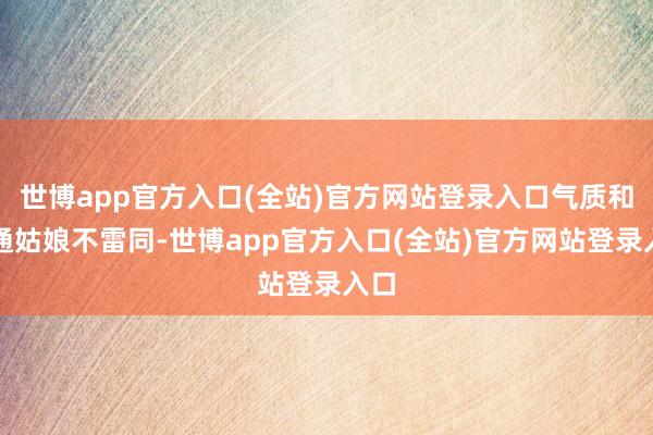 世博app官方入口(全站)官方网站登录入口气质和普通姑娘不雷同-世博app官方入口(全站)官方网站登录入口