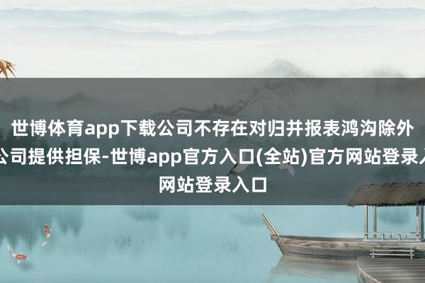 世博体育app下载公司不存在对归并报表鸿沟除外的公司提供担保-世博app官方入口(全站)官方网站登录入口