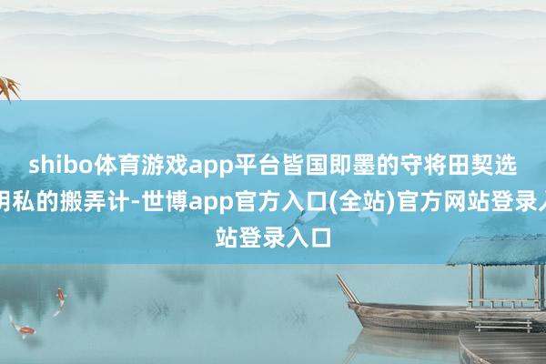 shibo体育游戏app平台皆国即墨的守将田契选择阴私的搬弄计-世博app官方入口(全站)官方网站登录入口