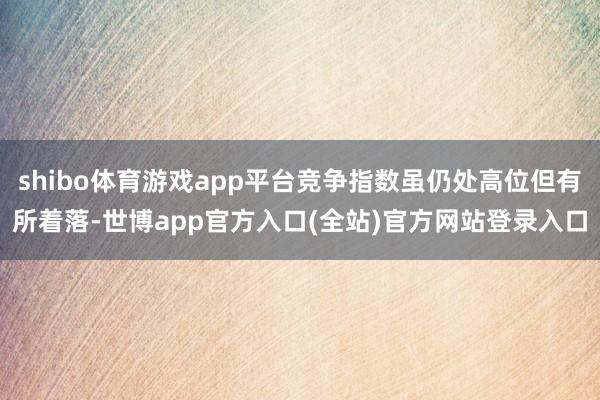 shibo体育游戏app平台竞争指数虽仍处高位但有所着落-世博app官方入口(全站)官方网站登录入口
