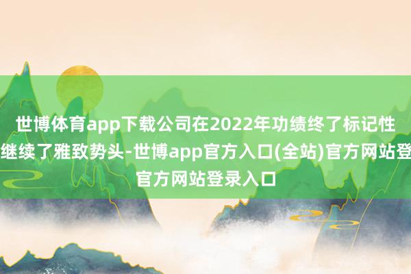 世博体育app下载公司在2022年功绩终了标记性逆转后继续了雅致势头-世博app官方入口(全站)官方网站登录入口