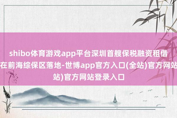 shibo体育游戏app平台深圳首艘保税融资租借船舶业务在前海综保区落地-世博app官方入口(全站)官方网站登录入口