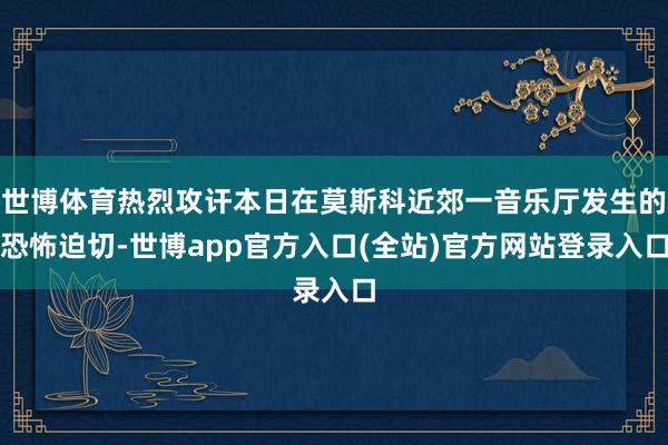 世博体育热烈攻讦本日在莫斯科近郊一音乐厅发生的恐怖迫切-世博app官方入口(全站)官方网站登录入口