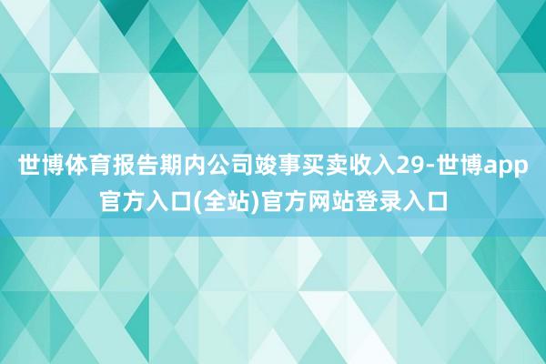 世博体育报告期内公司竣事买卖收入29-世博app官方入口(全站)官方网站登录入口
