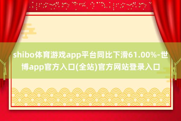 shibo体育游戏app平台同比下滑61.00%-世博app官方入口(全站)官方网站登录入口
