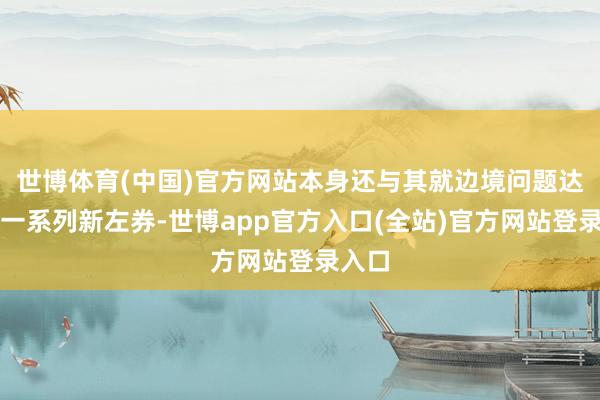 世博体育(中国)官方网站本身还与其就边境问题达成了一系列新左券-世博app官方入口(全站)官方网站登录入口