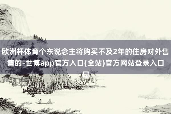欧洲杯体育个东说念主将购买不及2年的住房对外售售的-世博app官方入口(全站)官方网站登录入口