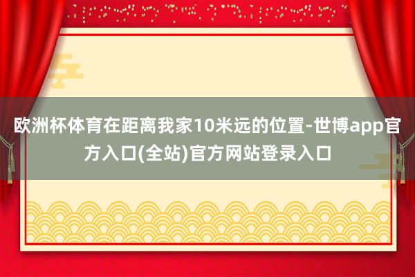欧洲杯体育在距离我家10米远的位置-世博app官方入口(全站)官方网站登录入口
