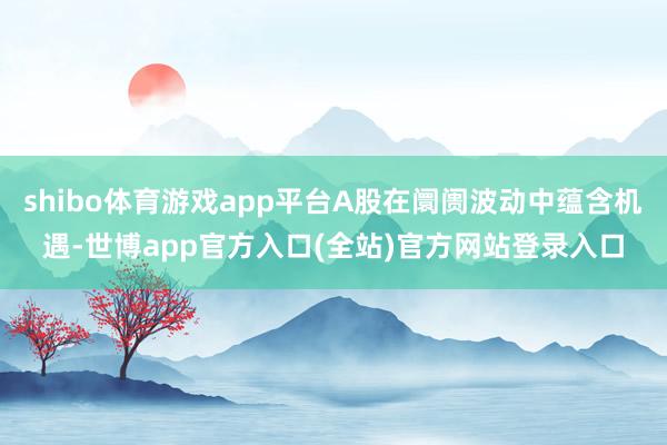 shibo体育游戏app平台A股在阛阓波动中蕴含机遇-世博app官方入口(全站)官方网站登录入口