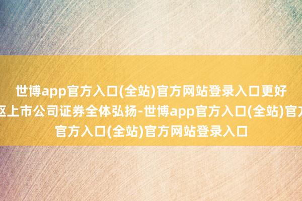 世博app官方入口(全站)官方网站登录入口更好响应了沪市中枢上市公司证券全体弘扬-世博app官方入口(全站)官方网站登录入口