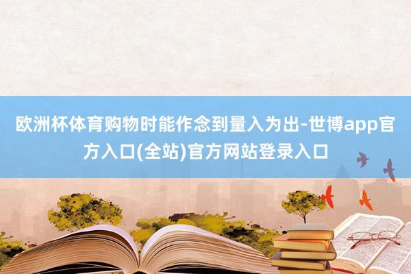 欧洲杯体育购物时能作念到量入为出-世博app官方入口(全站)官方网站登录入口