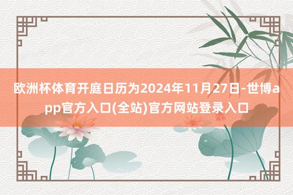 欧洲杯体育开庭日历为2024年11月27日-世博app官方入口(全站)官方网站登录入口
