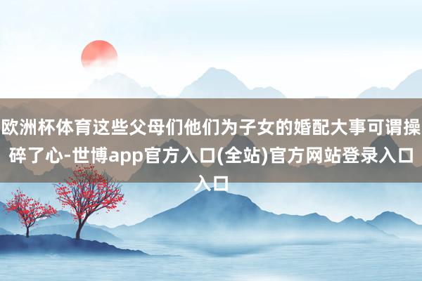 欧洲杯体育这些父母们他们为子女的婚配大事可谓操碎了心-世博app官方入口(全站)官方网站登录入口