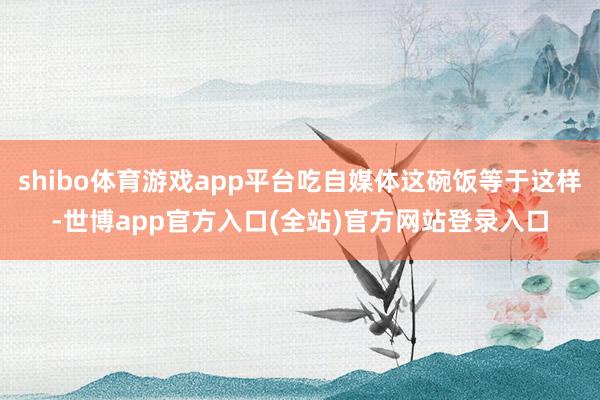 shibo体育游戏app平台吃自媒体这碗饭等于这样-世博app官方入口(全站)官方网站登录入口