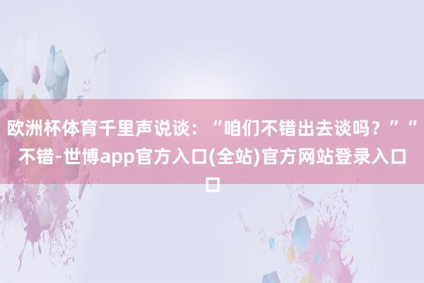 欧洲杯体育千里声说谈:“咱们不错出去谈吗?”“不错-世博app官方入口(全站)官方网站登录入口