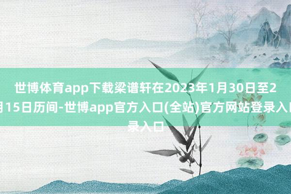 世博体育app下载梁谱轩在2023年1月30日至2月15日历间-世博app官方入口(全站)官方网站登录入口