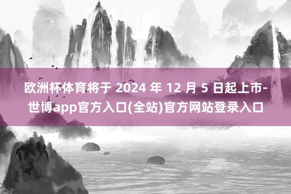 欧洲杯体育将于 2024 年 12 月 5 日起上市-世博app官方入口(全站)官方网站登录入口