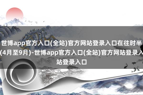 世博app官方入口(全站)官方网站登录入口在往时半年(4月至9月)-世博app官方入口(全站)官方网站登录入口