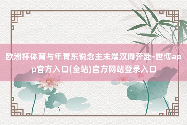 欧洲杯体育与年青东说念主末端双向奔赴-世博app官方入口(全站)官方网站登录入口