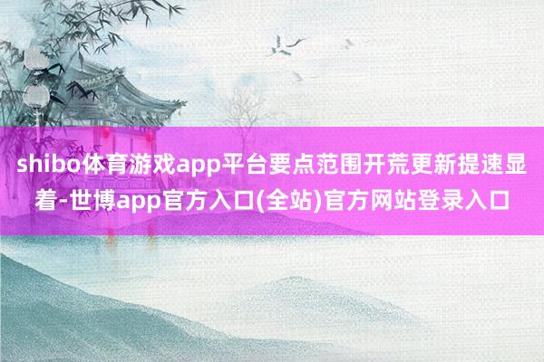 shibo体育游戏app平台要点范围开荒更新提速显着-世博app官方入口(全站)官方网站登录入口