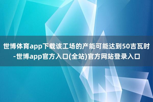 世博体育app下载该工场的产能可能达到50吉瓦时-世博app官方入口(全站)官方网站登录入口