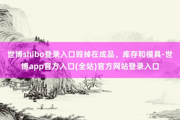 世博shibo登录入口毁掉在成品、库存和模具-世博app官方入口(全站)官方网站登录入口