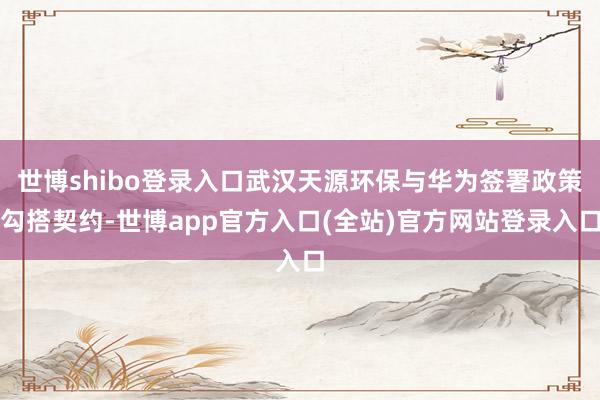 世博shibo登录入口武汉天源环保与华为签署政策勾搭契约-世博app官方入口(全站)官方网站登录入口