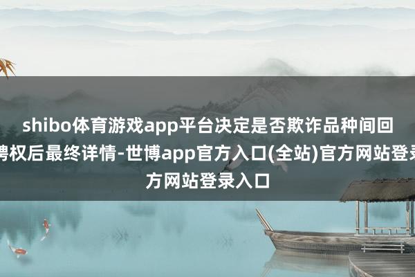 shibo体育游戏app平台决定是否欺诈品种间回拨遴聘权后最终详情-世博app官方入口(全站)官方网站登录入口