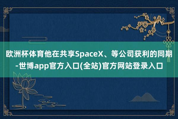 欧洲杯体育他在共享SpaceX、等公司获利的同期-世博app官方入口(全站)官方网站登录入口