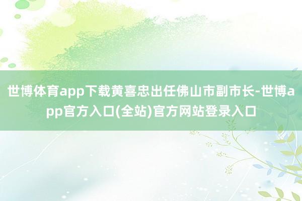 世博体育app下载黄喜忠出任佛山市副市长-世博app官方入口(全站)官方网站登录入口