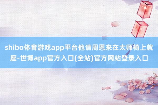 shibo体育游戏app平台他请周恩来在太师椅上就座-世博app官方入口(全站)官方网站登录入口