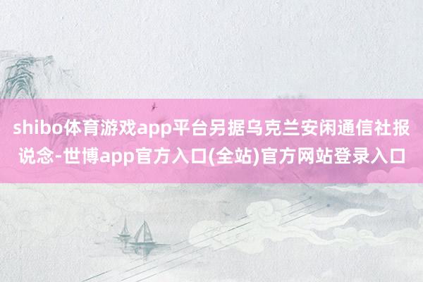 shibo体育游戏app平台另据乌克兰安闲通信社报说念-世博app官方入口(全站)官方网站登录入口