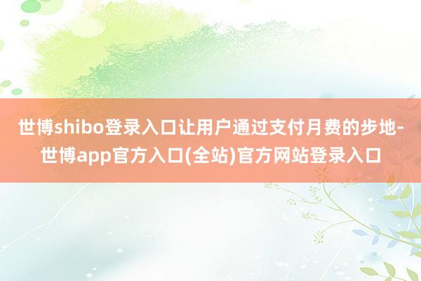 世博shibo登录入口让用户通过支付月费的步地-世博app官方入口(全站)官方网站登录入口