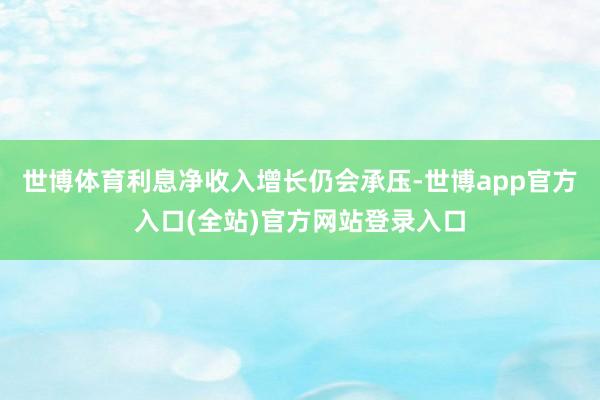世博体育利息净收入增长仍会承压-世博app官方入口(全站)官方网站登录入口