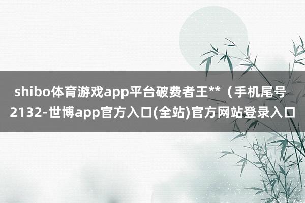 shibo体育游戏app平台破费者王**（手机尾号 2132-世博app官方入口(全站)官方网站登录入口