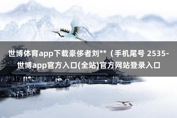 世博体育app下载豪侈者刘**(手机尾号 2535-世博app官方入口(全站)官方网站登录入口